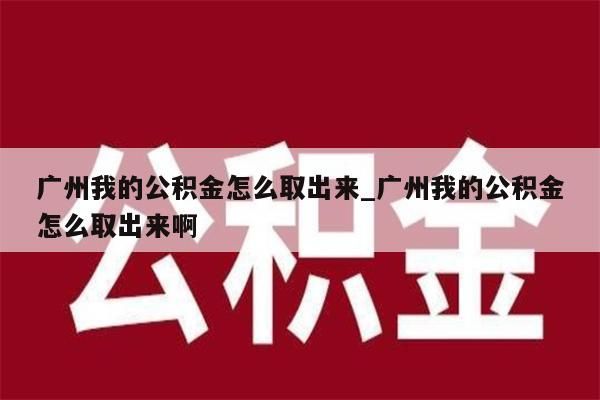 广州我的公积金怎么取出来_广州我的公积金怎么取出来啊