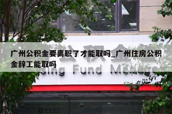 广州公积金要离职了才能取吗_广州住房公积金辞工能取吗