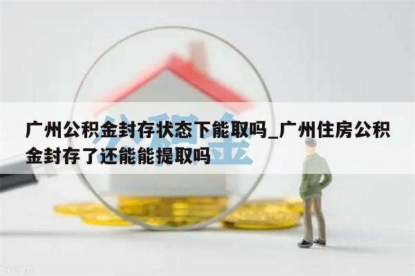广州公积金封存状态下能取吗_广州住房公积金封存了还能能提取吗