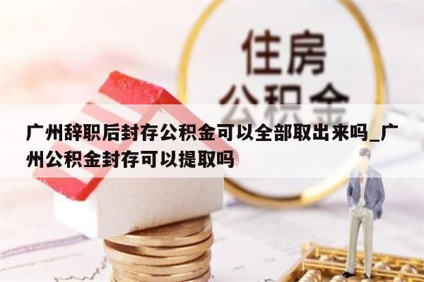 广州辞职后封存公积金可以全部取出来吗_广州公积金封存可以提取吗