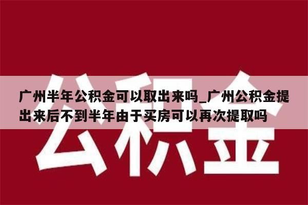 广州半年公积金可以取出来吗_广州公积金提出来后不到半年由于买房可以再次提取吗