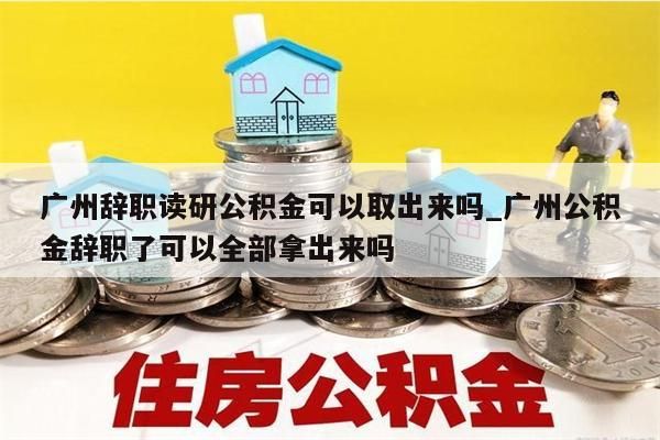 广州辞职读研公积金可以取出来吗_广州公积金辞职了可以全部拿出来吗