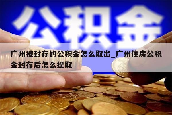 广州被封存的公积金怎么取出_广州住房公积金封存后怎么提取