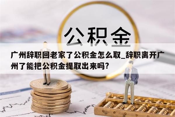 广州辞职回老家了公积金怎么取_辞职离开广州了能把公积金提取出来吗?