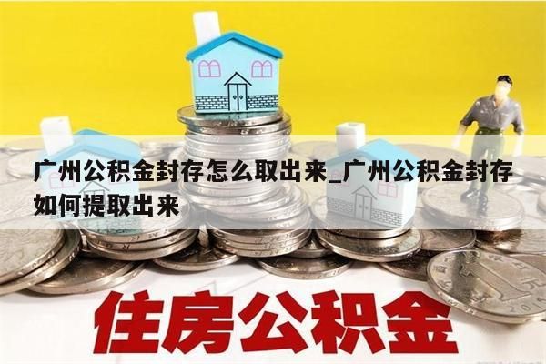 广州公积金封存怎么取出来_广州公积金封存如何提取出来