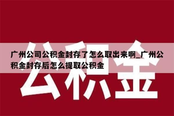 广州公司公积金封存了怎么取出来啊_广州公积金封存后怎么提取公积金