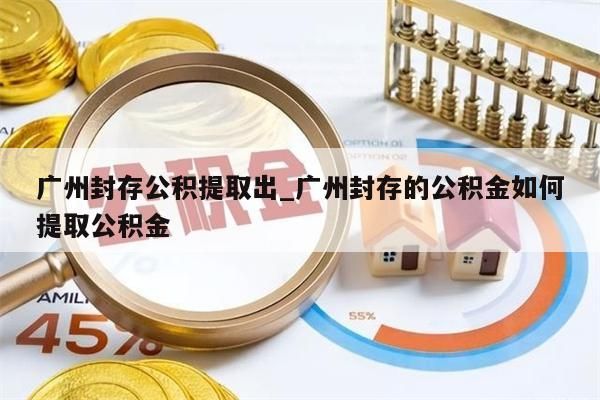 广州封存公积提取出_广州封存的公积金如何提取公积金