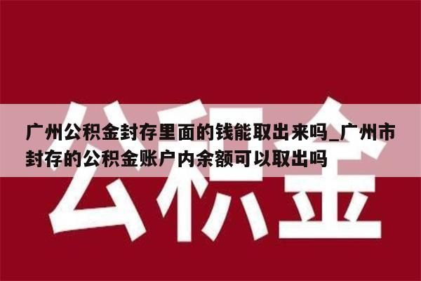 广州公积金封存里面的钱能取出来吗_广州市封存的公积金账户内余额可以取出吗