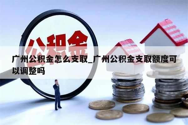 广州公积金怎么支取_广州公积金支取额度可以调整吗