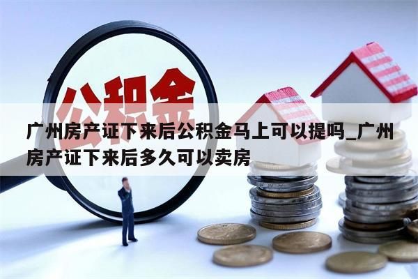 广州房产证下来后公积金马上可以提吗_广州房产证下来后多久可以卖房