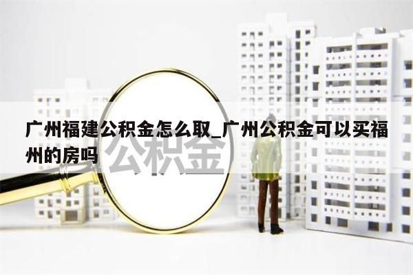 广州福建公积金怎么取_广州公积金可以买福州的房吗