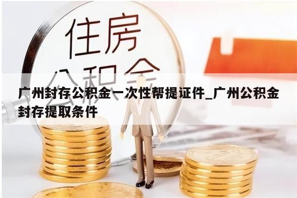 广州封存公积金一次性帮提证件_广州公积金封存提取条件