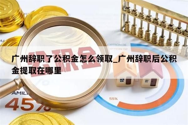广州辞职了公积金怎么领取_广州辞职后公积金提取在哪里
